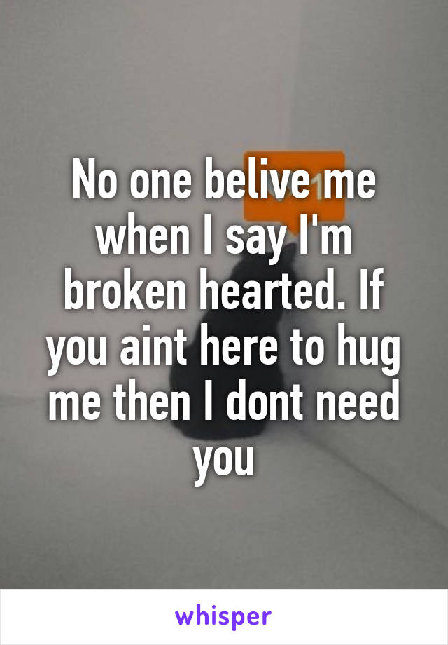 No one belive me when I say I'm broken hearted. If you aint here to hug me then I dont need you
