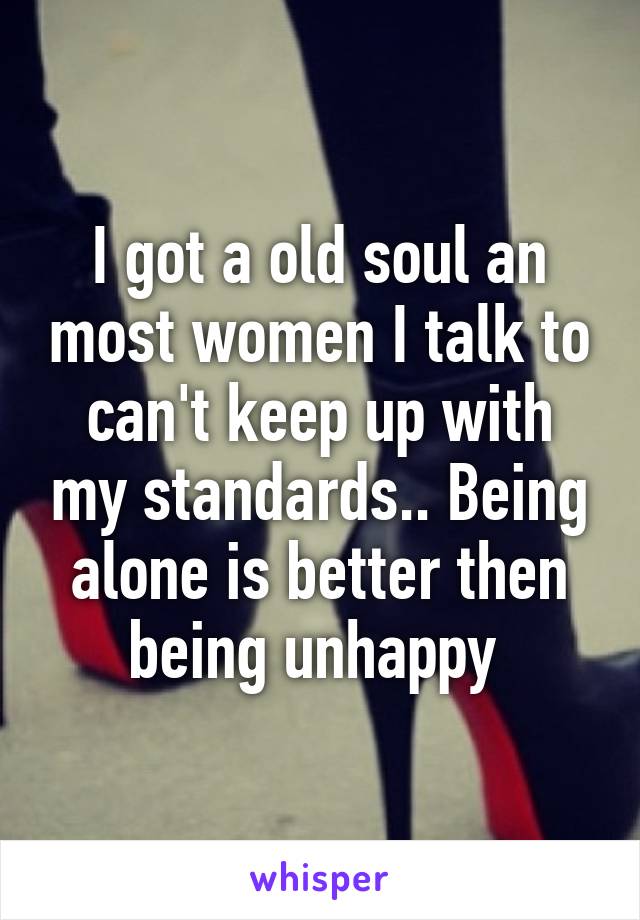 I got a old soul an most women I talk to can't keep up with my standards.. Being alone is better then being unhappy 