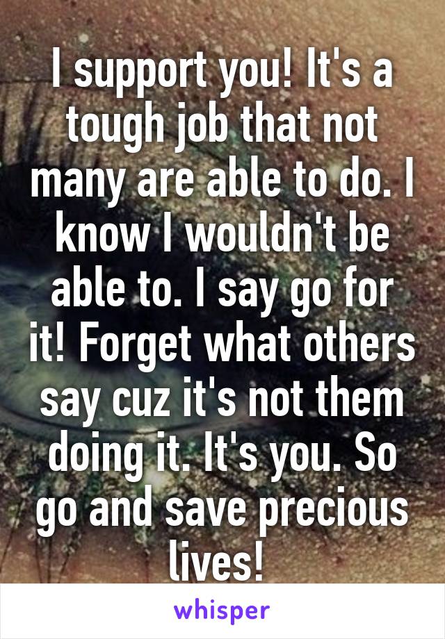 I support you! It's a tough job that not many are able to do. I know I wouldn't be able to. I say go for it! Forget what others say cuz it's not them doing it. It's you. So go and save precious lives! 