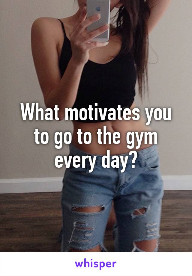 What motivates you to go to the gym every day?
