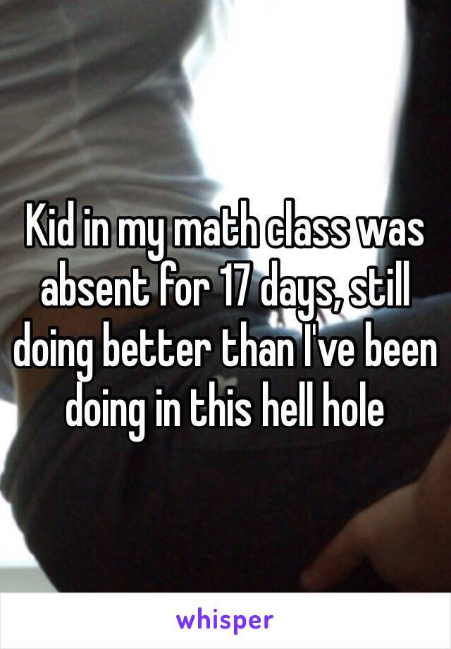 Kid in my math class was absent for 17 days, still doing better than I've been doing in this hell hole