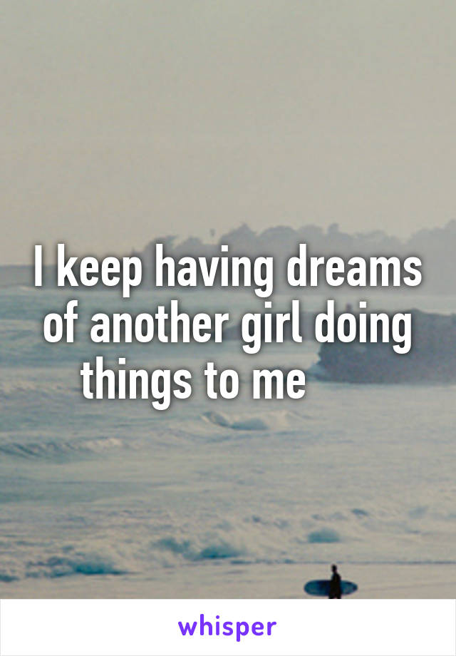 I keep having dreams of another girl doing things to me      