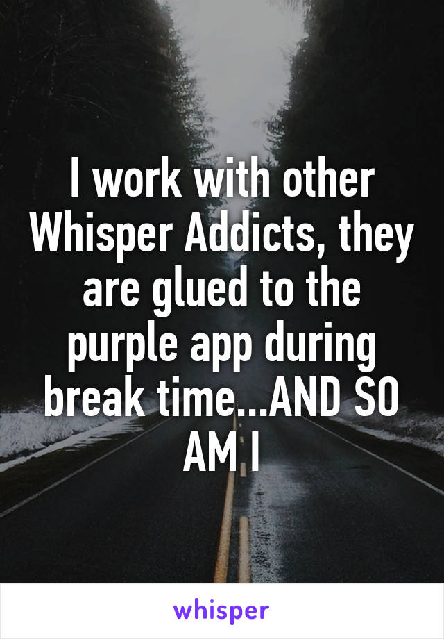 I work with other Whisper Addicts, they are glued to the purple app during break time...AND SO AM I