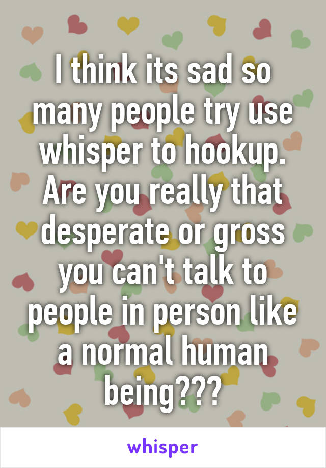 I think its sad so many people try use whisper to hookup. Are you really that desperate or gross you can't talk to people in person like a normal human being???