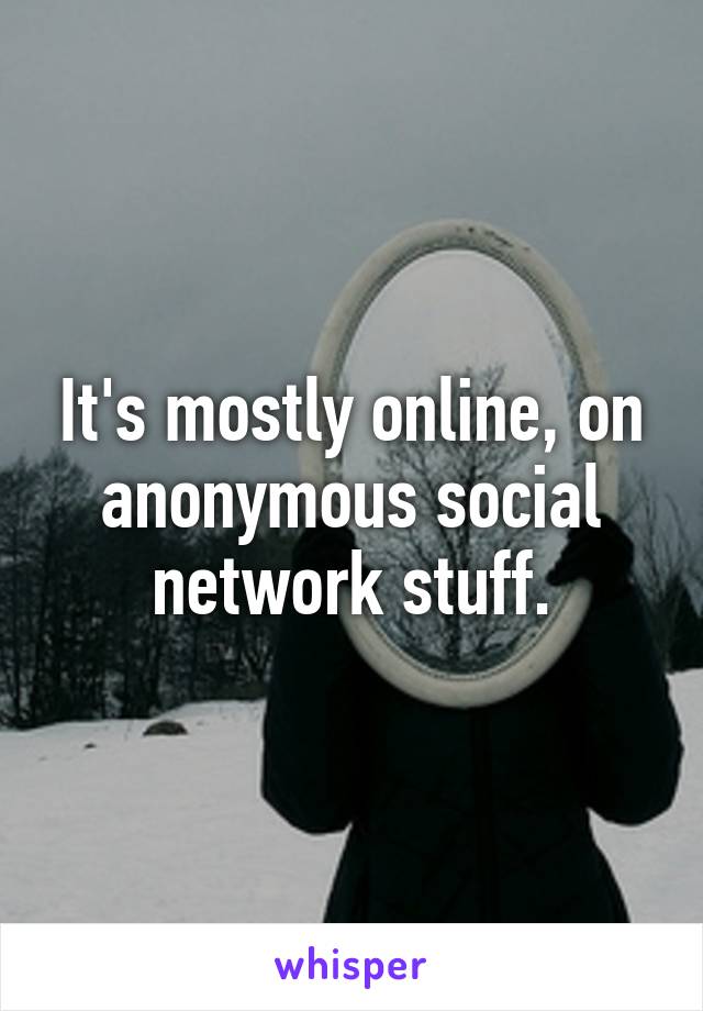 It's mostly online, on anonymous social network stuff.