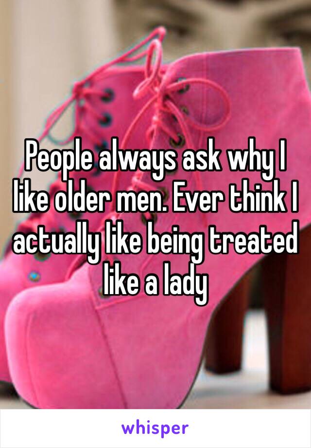 People always ask why I like older men. Ever think I actually like being treated like a lady 
