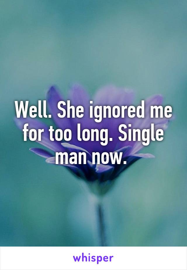Well. She ignored me for too long. Single man now. 
