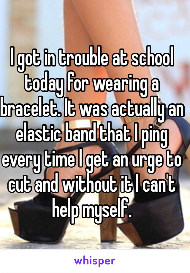 I got in trouble at school today for wearing a bracelet. It was actually an elastic band that I ping every time I get an urge to cut and without it I can't help myself.