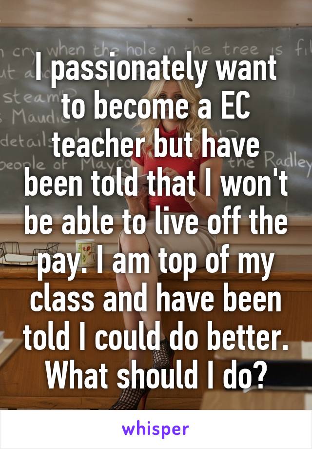 I passionately want to become a EC teacher but have been told that I won't be able to live off the pay. I am top of my class and have been told I could do better. What should I do?