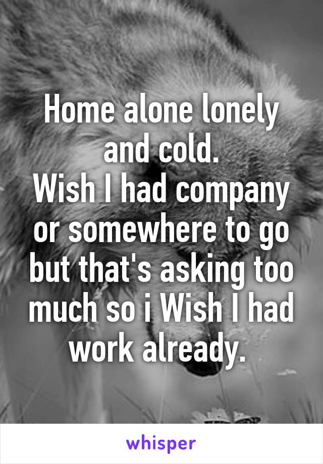 Home alone lonely and cold.
Wish I had company or somewhere to go but that's asking too much so i Wish I had work already. 