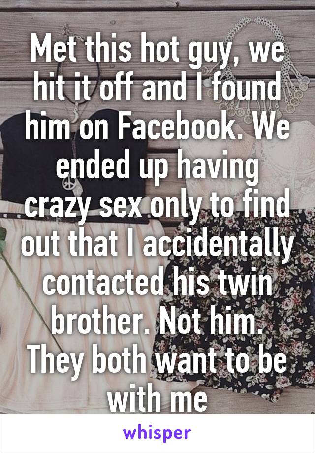 Met this hot guy, we hit it off and I found him on Facebook. We ended up having crazy sex only to find out that I accidentally contacted his twin brother. Not him. They both want to be with me