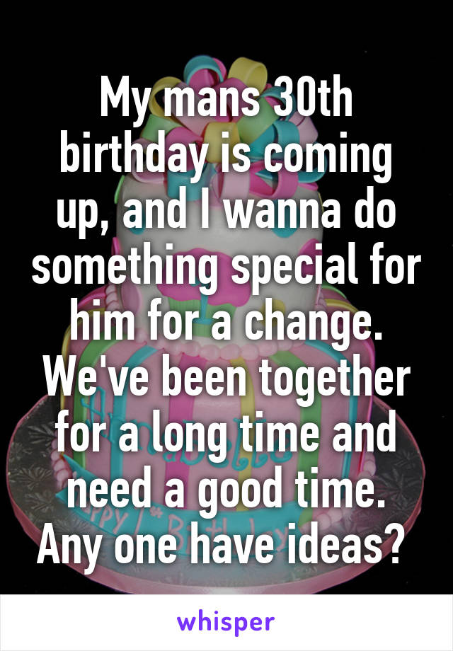 My mans 30th birthday is coming up, and I wanna do something special for him for a change. We've been together for a long time and need a good time. Any one have ideas? 