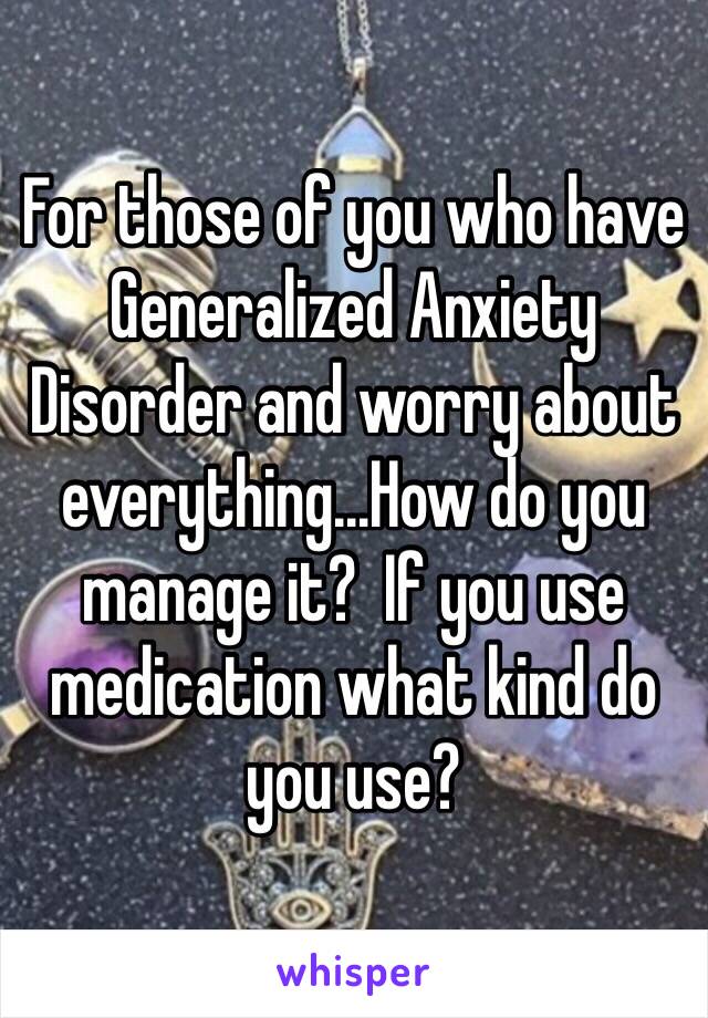 For those of you who have Generalized Anxiety Disorder and worry about everything...How do you manage it?  If you use medication what kind do you use?