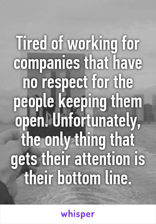 Tired of working for companies that have no respect for the people keeping them open. Unfortunately, the only thing that gets their attention is their bottom line.