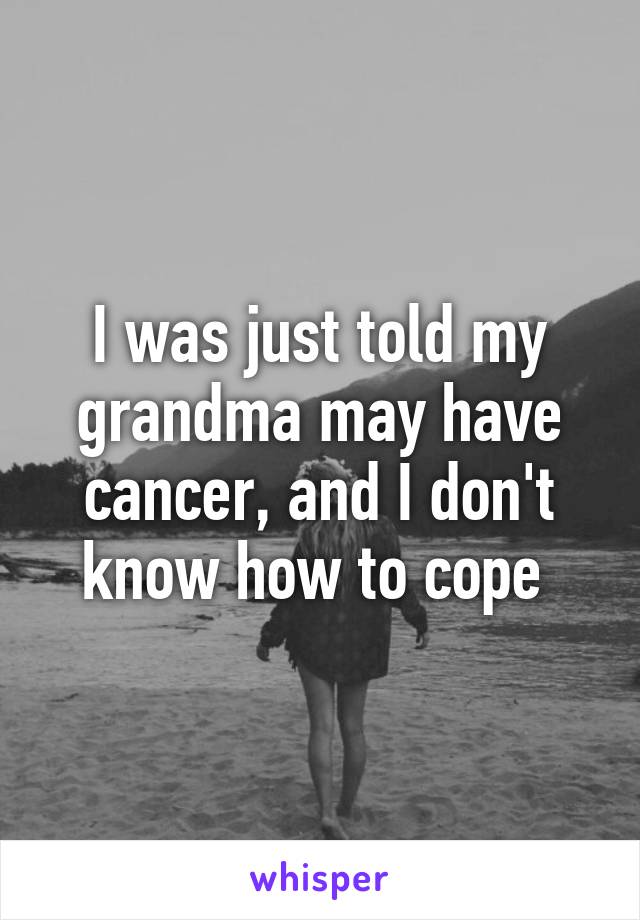 I was just told my grandma may have cancer, and I don't know how to cope 