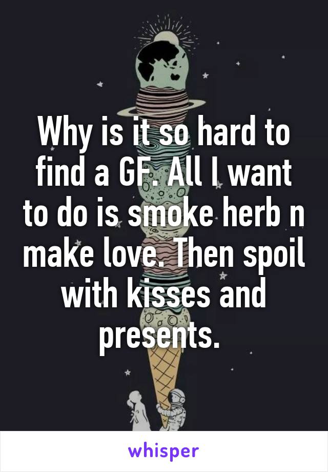 Why is it so hard to find a GF. All I want to do is smoke herb n make love. Then spoil with kisses and presents. 