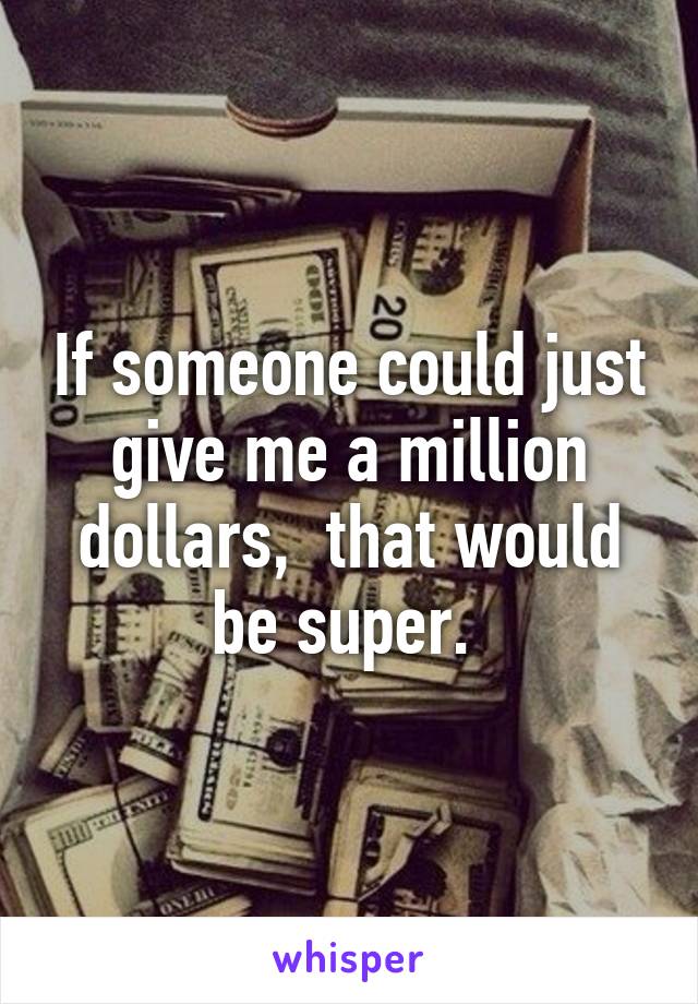 If someone could just give me a million dollars,  that would be super. 