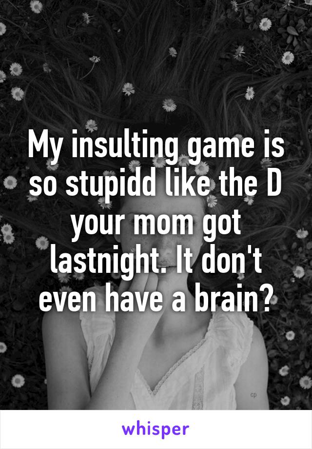 My insulting game is so stupidd like the D your mom got lastnight. It don't even have a brain?