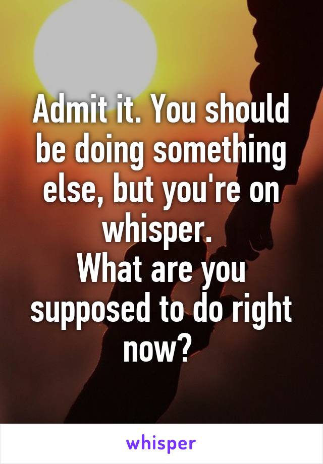 Admit it. You should be doing something else, but you're on whisper. 
What are you supposed to do right now? 