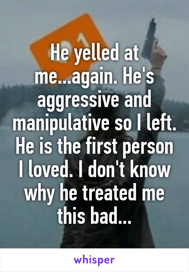 He yelled at me...again. He's aggressive and manipulative so I left. He is the first person I loved. I don't know why he treated me this bad...