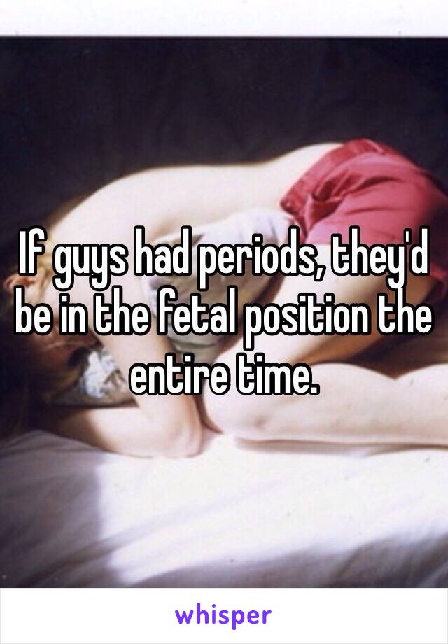 If guys had periods, they'd be in the fetal position the entire time. 