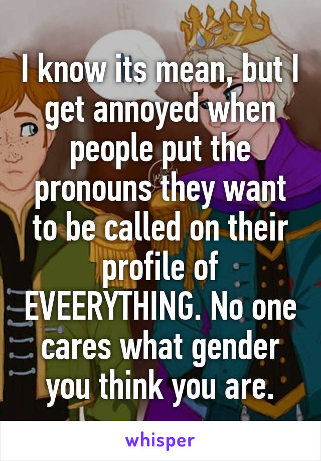 I know its mean, but I get annoyed when people put the pronouns they want to be called on their profile of EVEERYTHING. No one cares what gender you think you are.