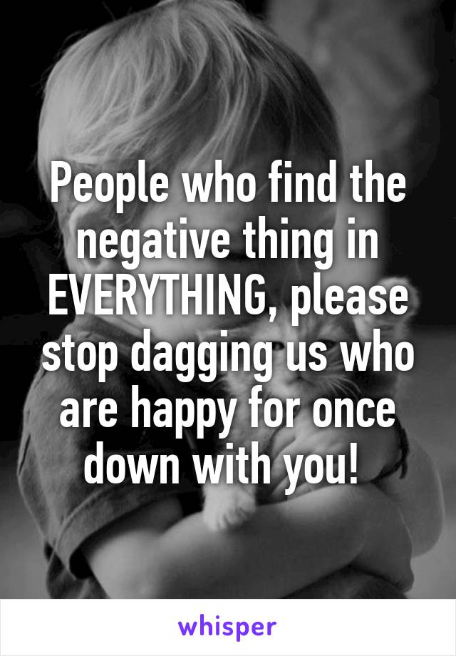 People who find the negative thing in EVERYTHING, please stop dagging us who are happy for once down with you! 