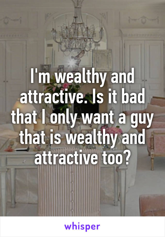 I'm wealthy and attractive. Is it bad that I only want a guy that is wealthy and attractive too?