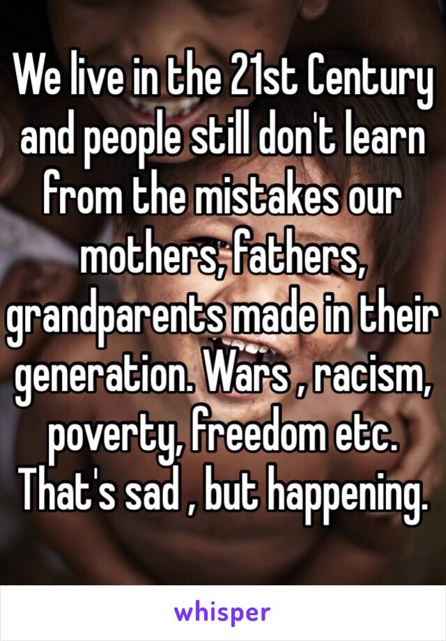 We live in the 21st Century and people still don't learn from the mistakes our mothers, fathers, grandparents made in their generation. Wars , racism, poverty, freedom etc. That's sad , but happening.