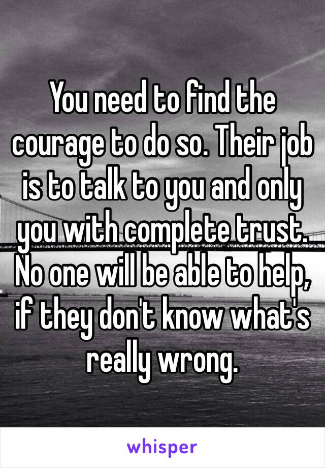 You need to find the courage to do so. Their job is to talk to you and only you with complete trust. No one will be able to help, if they don't know what's really wrong.