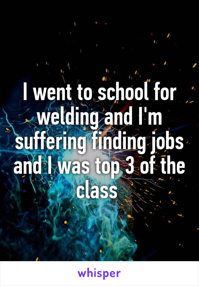 I went to school for welding and I'm suffering finding jobs and I was top 3 of the class 