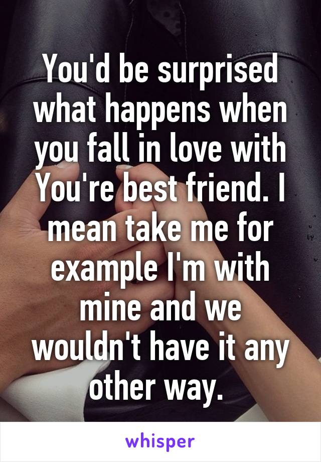 You'd be surprised what happens when you fall in love with You're best friend. I mean take me for example I'm with mine and we wouldn't have it any other way. 
