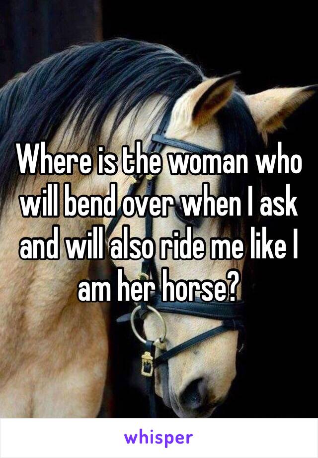 Where is the woman who will bend over when I ask and will also ride me like I am her horse?
