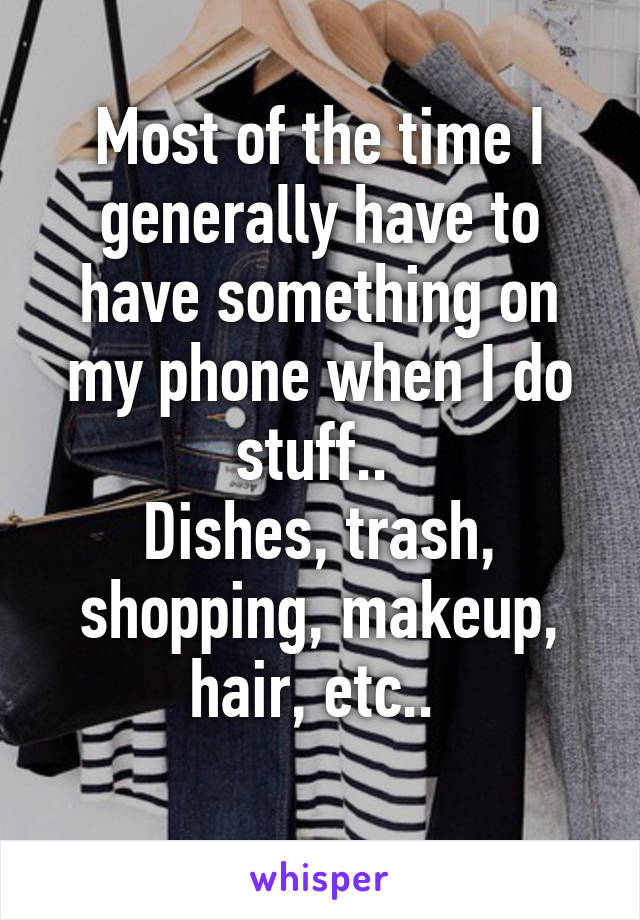 Most of the time I generally have to have something on my phone when I do stuff.. 
Dishes, trash, shopping, makeup, hair, etc.. 
