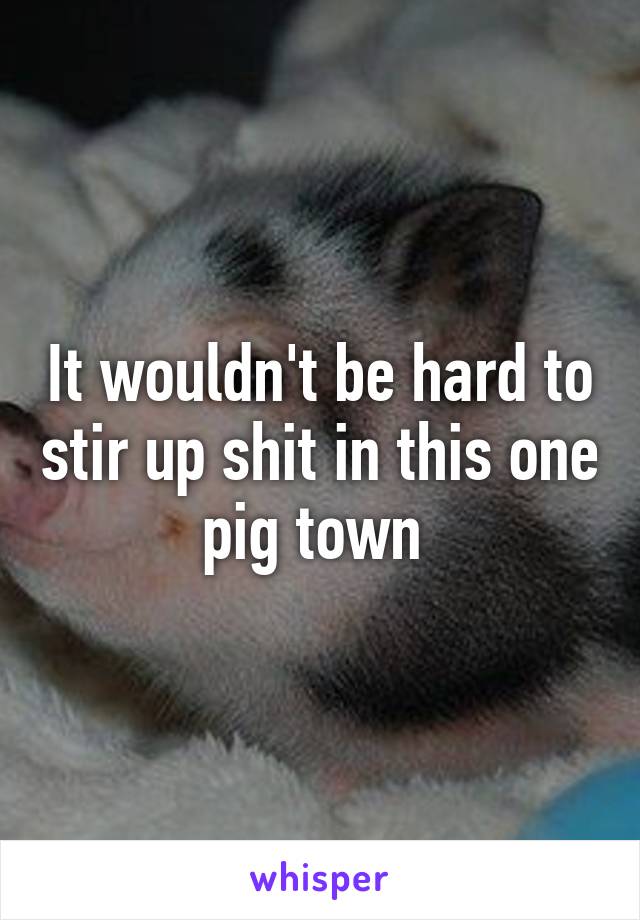 It wouldn't be hard to stir up shit in this one pig town 