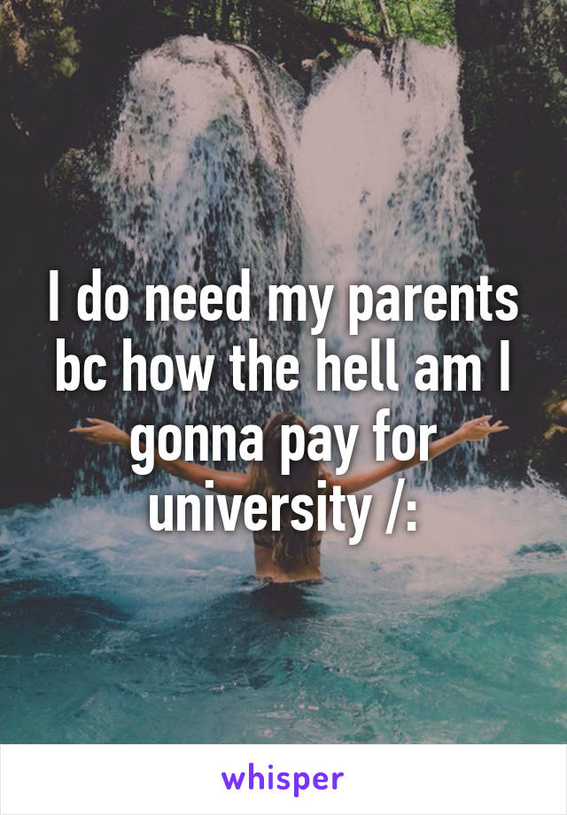 I do need my parents bc how the hell am I gonna pay for university /: