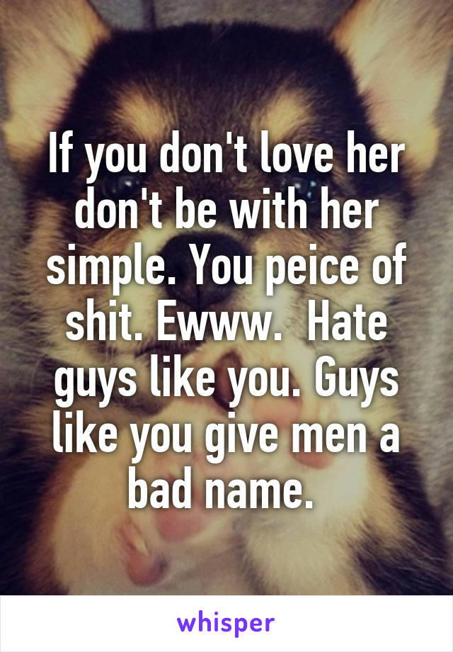 If you don't love her don't be with her simple. You peice of shit. Ewww.  Hate guys like you. Guys like you give men a bad name. 