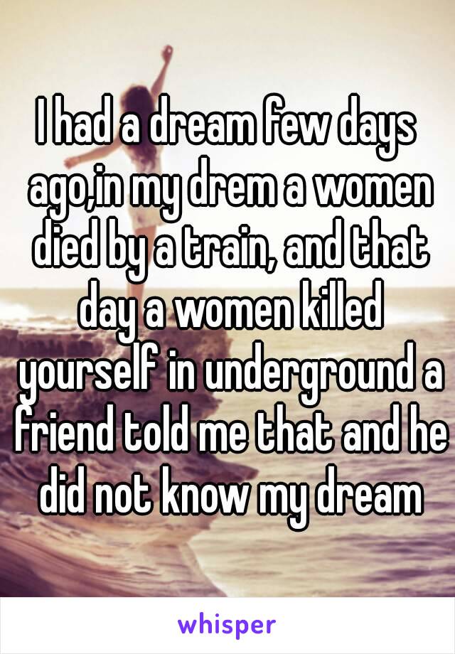 I had a dream few days ago,in my drem a women died by a train, and that day a women killed yourself in underground a friend told me that and he did not know my dream
