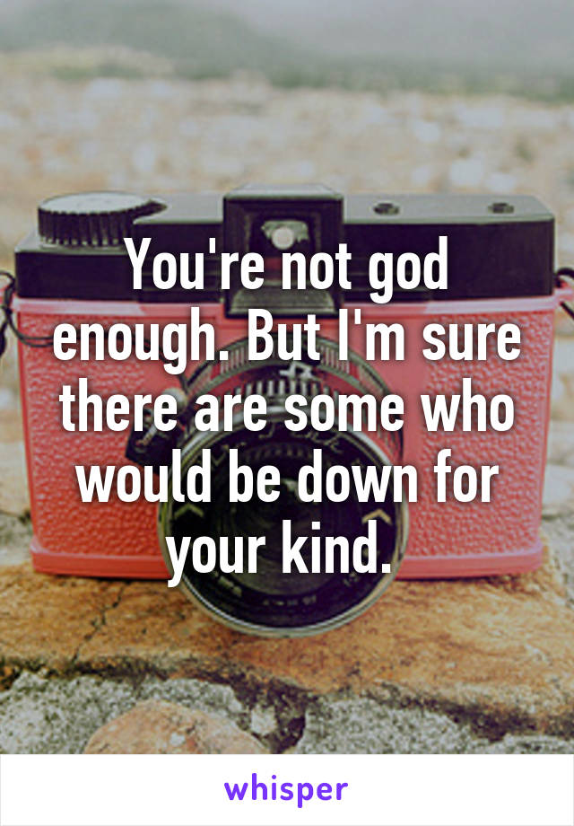 You're not god enough. But I'm sure there are some who would be down for your kind. 