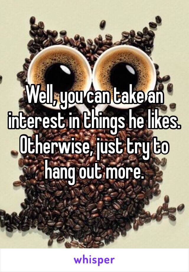 Well, you can take an interest in things he likes. Otherwise, just try to hang out more. 