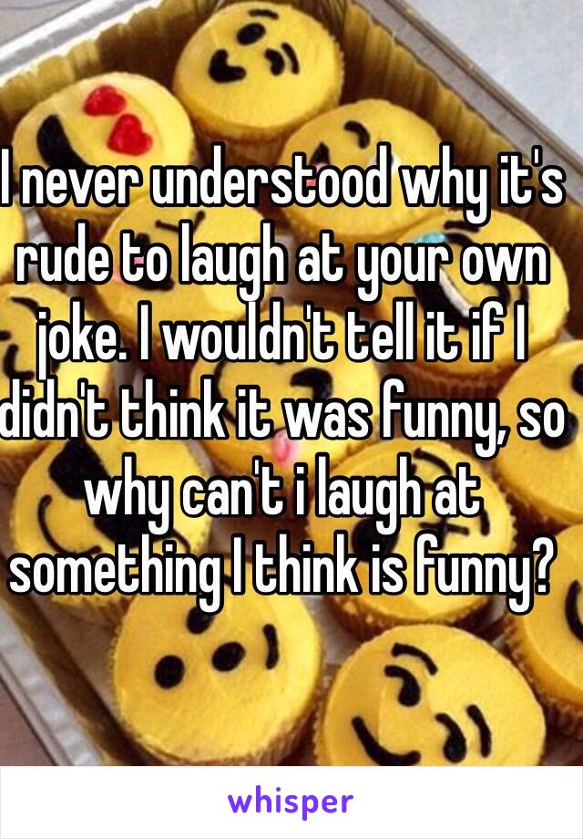 I never understood why it's rude to laugh at your own joke. I wouldn't tell it if I didn't think it was funny, so why can't i laugh at something I think is funny?