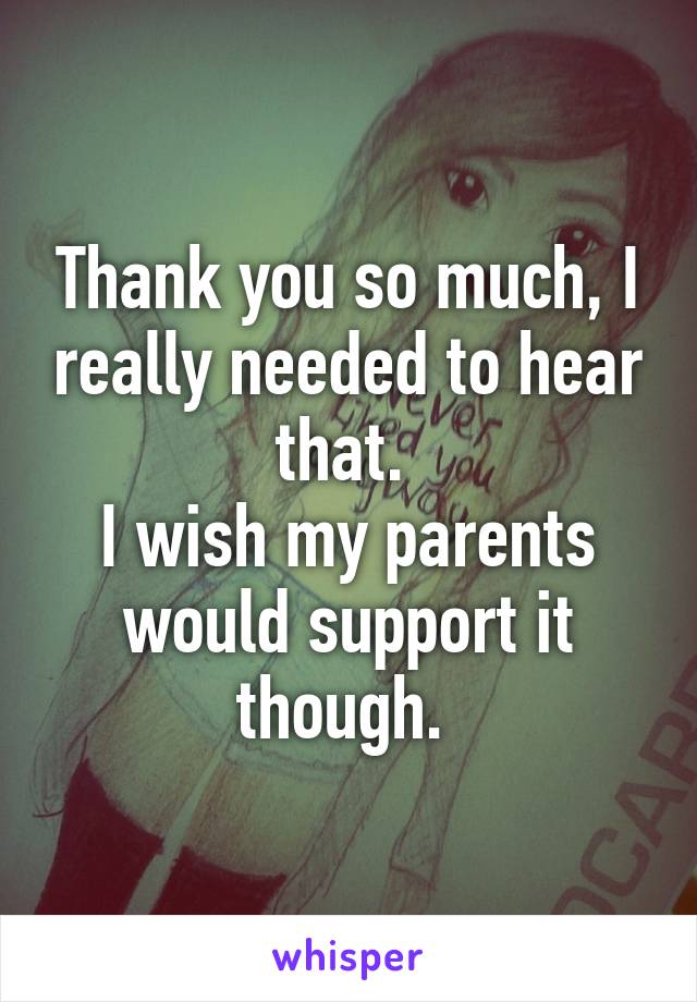 Thank you so much, I really needed to hear that. 
I wish my parents would support it though. 