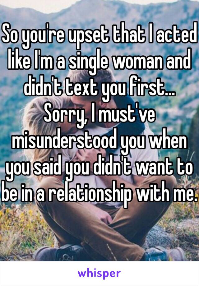 So you're upset that I acted like I'm a single woman and didn't text you first...
Sorry, I must've misunderstood you when you said you didn't want to be in a relationship with me.