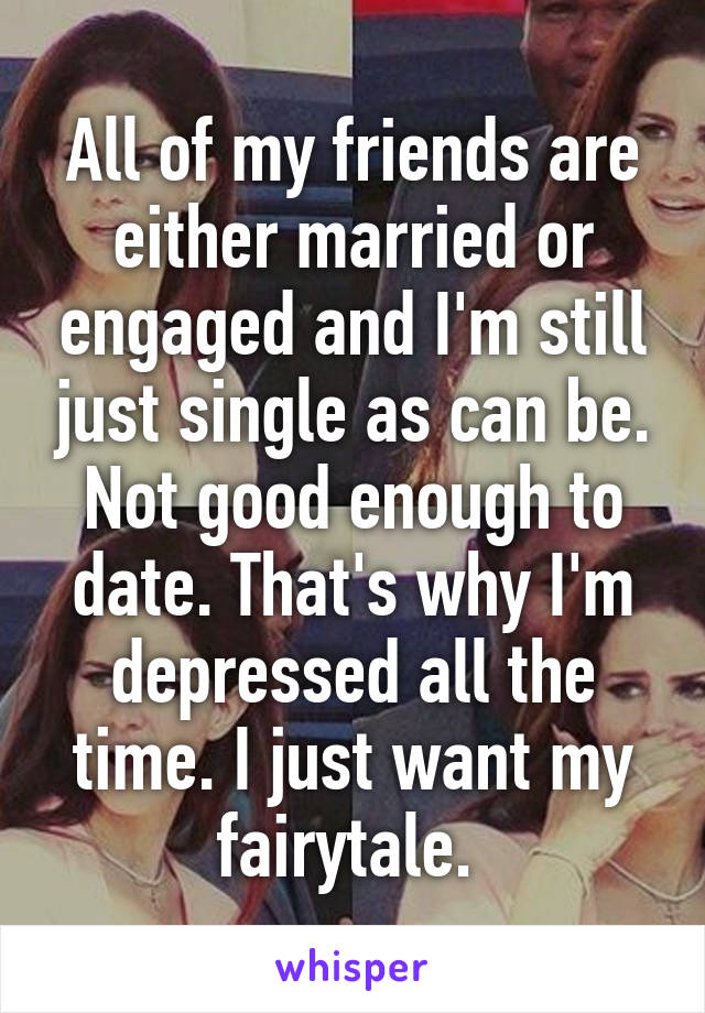 All of my friends are either married or engaged and I'm still just single as can be. Not good enough to date. That's why I'm depressed all the time. I just want my fairytale. 