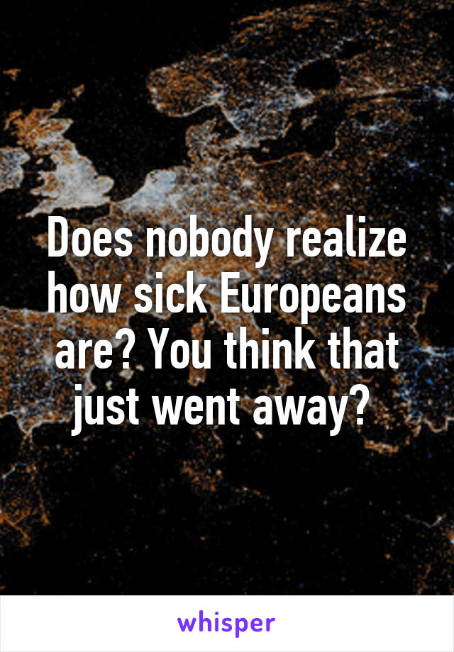 Does nobody realize how sick Europeans are? You think that just went away? 