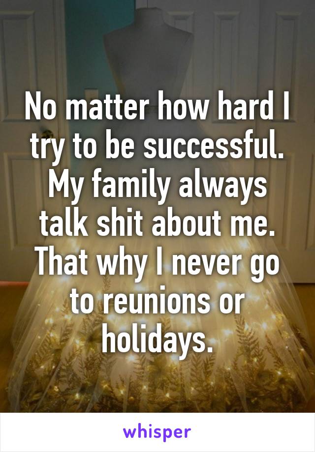 No matter how hard I try to be successful. My family always talk shit about me. That why I never go to reunions or holidays.