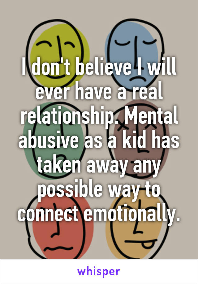 I don't believe I will ever have a real relationship. Mental abusive as a kid has taken away any possible way to connect emotionally.