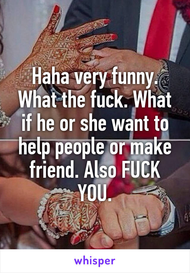 Haha very funny. What the fuck. What if he or she want to help people or make friend. Also FUCK YOU.