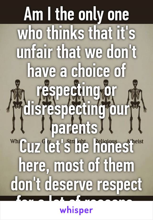Am I the only one who thinks that it's unfair that we don't have a choice of respecting or disrespecting our parents 
Cuz let's be honest here, most of them don't deserve respect for a lot of reasons 