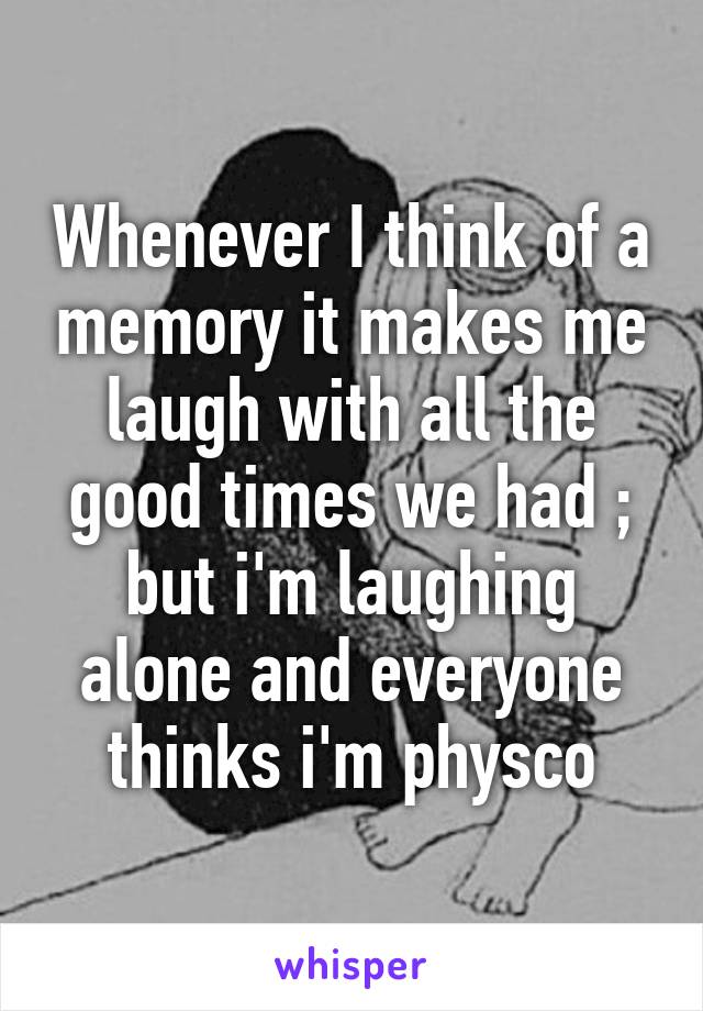 Whenever I think of a memory it makes me laugh with all the good times we had ; but i'm laughing alone and everyone thinks i'm physco